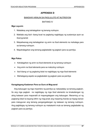 TEACHER INDUCTION PROGRAM APPENDICES
MODULE 6.9: CURRICULUM AND INSTRUCTION(TECHNOLOGY AND LIVELIHOOD EDUCATION) 67
APPENDIX D
BANGHAY-ARALIN SA PAGLULUTO AT NUTRISYON
BAITANG IV
Mga Layunin
1. Matalakay ang kahalagahan ng tamang nutrisyon.
2. Makilala ang iba’t- ibang local na pagkaing nagbibigay ng sustansiya ayon sa
food pyramid.
3. Maipaliwanag ang kahalagahan ng anim na food elements na mahalaga para
sa tamang nutrisyon.
4. Mapahalagahan ang tamang pagbabalak ng pagkain para sa pamilya.
Mga Paksa
• Kahalagahan ng anim na food elements at ng tamang nutrisyon
• Ang anim na food elements para sa mabuting nutrisyon
• Iba’t-ibang uri ng pagkaing lokal na nagbibigay ng mga food elements
• Mahalagang aspeto sa pagbabalak ng pagkain para sa pamilya
Karagdagang Kaalaman Para sa Guro at Mag-aaral
Ang kalusugan ng mga miyembro ng pamilya ay nakasalalay sa tamang pagkain.
Ito ang mga pagkain na nagbibigay ng mga food elements na kinakailangan ng
ating katawan para mapanatili at mapangalagaan ang kalusugan. Maraming uri ng
pagkaing lokal na kayang bilhin ng mag-anak ang maaaring ihanda sa hapag kainan
para matugunan ang tamang pangangailangan ng katawan ng tamang nutrisyon.
Ang pagbibigay ng tamang nutrisyon ay makakamit mula sa tamang pagbabalak ng
pagkain para sa pamilya.
 