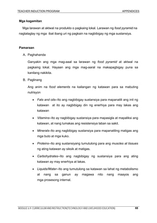 TEACHER INDUCTION PROGRAM APPENDICES
MODULE 6.9: CURRICULUM AND INSTRUCTION(TECHNOLOGY AND LIVELIHOOD EDUCATION) 68
Mga kagamitan
Mga larawan at aktwal na produkto o pagkaing lokal. Larawan ng food pyramid na
nagtataglay ng mga ibat ibang uri ng pagkain na nagbibigay ng mga sustansiya.
Pamaraan
A. Paghahanda
Ganyakin ang mga mag-aaal sa larawan ng food pyramid at aktwal na
pagkaing lokal. Hayaan ang mga mag-aaral na makapagbigay puna sa
kanilang nakikita.
B. Paglinang
Ang anim na food elements na kailangan ng katawan para sa mabuting
nutrisyon
• Fats and oils--Ito ang nagbibigay sustansiya para mapanatili ang init ng
katawan at ito ay nagbibigay din ng enerhiya para may lakas ang
katawan
• Vitamins--Ito ay nagbibigay sustansiya para mapasigla at mapaliksi ang
katawan, at nang lumakas ang resistensiya laban sa sakit.
• Minerals–Ito ang nagbibigay sustansiya para mapanatiling matigas ang
mga buto at mga kuko.
• Proteins--Ito ang sustansiyang tumutulong para ang muscles at tissues
ng ating katawan ay siksik at matigas.
• Carbohydrates--Ito ang nagbibigay ng sustansiya para ang ating
katawan ay may enerhiya at lakas.
• Liquids/Water--Ito ang tumutulong sa katawan sa lahat ng metabolismo
at nang sa ganun ay magawa nito nang maayos ang
mga prosesong internal.
 