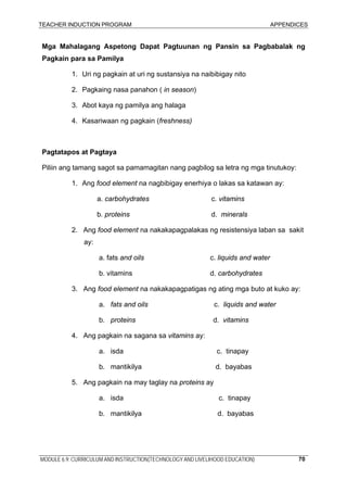 TEACHER INDUCTION PROGRAM APPENDICES
MODULE 6.9: CURRICULUM AND INSTRUCTION(TECHNOLOGY AND LIVELIHOOD EDUCATION) 70
Mga Mahalagang Aspetong Dapat Pagtuunan ng Pansin sa Pagbabalak ng
Pagkain para sa Pamilya
1. Uri ng pagkain at uri ng sustansiya na naibibigay nito
2. Pagkaing nasa panahon ( in season)
3. Abot kaya ng pamilya ang halaga
4. Kasariwaan ng pagkain (freshness)
Pagtatapos at Pagtaya
Piliin ang tamang sagot sa pamamagitan nang pagbilog sa letra ng mga tinutukoy:
1. Ang food element na nagbibigay enerhiya o lakas sa katawan ay:
a. carbohydrates c. vitamins
b. proteins d. minerals
2. Ang food element na nakakapagpalakas ng resistensiya laban sa sakit
ay:
a. fats and oils c. liquids and water
b. vitamins d. carbohydrates
3. Ang food element na nakakapagpatigas ng ating mga buto at kuko ay:
a. fats and oils c. liquids and water
b. proteins d. vitamins
4. Ang pagkain na sagana sa vitamins ay:
a. isda c. tinapay
b. mantikilya d. bayabas
5. Ang pagkain na may taglay na proteins ay
a. isda c. tinapay
b. mantikilya d. bayabas
 