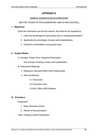 TEACHER INDUCTION PROGRAM APPENDICES
MODULE 6.9: CURRICULUM AND INSTRUCTION(TECHNOLOGY AND LIVELIHOOD EDUCATION) 72
APPENDIX E
SAMPLE LESSON PLAN IN COMPUTERS
(MAY BE TAUGHT IN THE ELEMENTARY AND IN HIGH SCHOOL)
I. Objectives:
Given the information and an hour session, the students are expected to:
1. Learn the advantages of using power point in making presentations.
2. Appreciate the advantages of power point presentations.
3. Construct a presentation using power point.
II. Subject Matter:
A. Concept: Power Point / Graphics Presentation
Sub concept: Creating a power point presentation
B. Instructional Materials:
1. Reference: Microsoft Office 2000 Professionals
2. Aids and Devices:
2.1 Visual aids
2.2 Computer unit/s
2.3 M.S. Office 2000 Software
III. Procedure:
Preparation
1. Daily classroom routine.
2. Review of the past lesson.
Topic: Creating a Slide Presentation
 