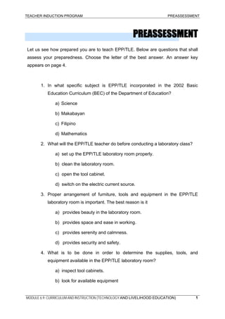 TEACHER INDUCTION PROGRAM PREASSESSMENT
PREASSESSMENT
Let us see how prepared you are to teach EPP/TLE. Below are questions that shall
assess your preparedness. Choose the letter of the best answer. An answer key
appears on page 4.
1. In what specific subject is EPP/TLE incorporated in the 2002 Basic
Education Curriculum (BEC) of the Department of Education?
a) Science
b) Makabayan
c) Filipino
d) Mathematics
2. What will the EPP/TLE teacher do before conducting a laboratory class?
a) set up the EPP/TLE laboratory room properly.
b) clean the laboratory room.
c) open the tool cabinet.
d) switch on the electric current source.
3. Proper arrangement of furniture, tools and equipment in the EPP/TLE
laboratory room is important. The best reason is it
a) provides beauty in the laboratory room.
b) provides space and ease in working.
c) provides serenity and calmness.
d) provides security and safety.
4. What is to be done in order to determine the supplies, tools, and
equipment available in the EPP/TLE laboratory room?
a) inspect tool cabinets.
b) look for available equipment
MODULE 6.9: CURRICULUM AND INSTRUCTION (TECHNOLOGY AND LIVELIHOOD EDUCATION) 1
 