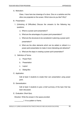 TEACHER INDUCTION PROGRAM APPENDICES
MODULE 6.9: CURRICULUM AND INSTRUCTION(TECHNOLOGY AND LIVELIHOOD EDUCATION) 73
A. Motivation:
Class, I have here two drawings of a dove. One on a cartolina and the
other one projected on the screen. Which dove do you like? Why?
B. Presentation:
1. (Unlocking of Difficulties) Discuss the answers to the following key
questions:
a. What is a power point presentation?
b. What are the advantages of a power point presentation?
c. What are the structures to be considered in planning a power point
presentation?
d. What are the other elements which can be added or utilized in a
power point presentation to make it more interesting and attractive?
e. What are the steps in creating a power point presentation?
2. Definition of Terms:
a. Power Point
b. Presentation
c. Layout
d. Dialog Box
C. Application:
Call at least 3 students to create their own presentation using power
point.
D. Generalization:
Call at least 3 students to give a brief summary of the topic that has
been discussed.
E. Evaluation: Short Quiz.
Direction: Write the answer in the space provided.
__________1. It is a pattern or frame.
 