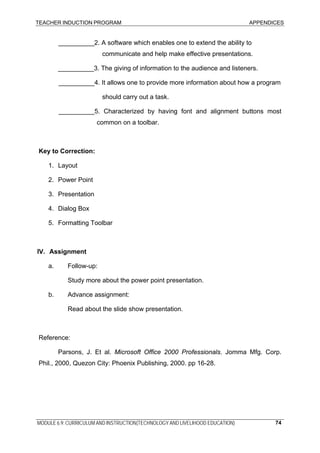 TEACHER INDUCTION PROGRAM APPENDICES
MODULE 6.9: CURRICULUM AND INSTRUCTION(TECHNOLOGY AND LIVELIHOOD EDUCATION) 74
__________2. A software which enables one to extend the ability to
communicate and help make effective presentations.
__________3. The giving of information to the audience and listeners.
__________4. It allows one to provide more information about how a program
should carry out a task.
__________5. Characterized by having font and alignment buttons most
common on a toolbar.
Key to Correction:
1. Layout
2. Power Point
3. Presentation
4. Dialog Box
5. Formatting Toolbar
IV. Assignment
a. Follow-up:
Study more about the power point presentation.
b. Advance assignment:
Read about the slide show presentation.
Reference:
Parsons, J. Et al. Microsoft Office 2000 Professionals. Jomma Mfg. Corp.
Phil., 2000, Quezon City: Phoenix Publishing, 2000. pp 16-28.
 