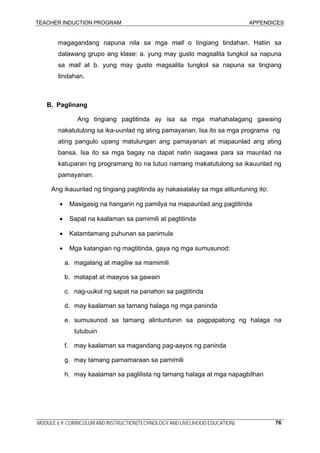 TEACHER INDUCTION PROGRAM APPENDICES
MODULE 6.9: CURRICULUM AND INSTRUCTION(TECHNOLOGY AND LIVELIHOOD EDUCATION) 76
magagandang napuna nila sa mga mall o tingiang tindahan. Hatiin sa
dalawang grupo ang klase: a. yung may gusto magsalita tungkol sa napuna
sa mall at b. yung may gusto magsalita tungkol sa napuna sa tingiang
tindahan.
B. Paglinang
Ang tingiang pagtitinda ay isa sa mga mahahalagang gawaing
nakatutulong sa ika-uunlad ng ating pamayanan. Isa ito sa mga programa ng
ating pangulo upang matulungan ang pamayanan at mapaunlad ang ating
bansa. Isa ito sa mga bagay na dapat natin isagawa para sa maunlad na
katuparan ng programang ito na tutuo namang makatutulong sa ikauunlad ng
pamayanan.
Ang ikauunlad ng tingiang pagtitinda ay nakasalalay sa mga alituntuning ito:
• Masigasig na hangarin ng pamilya na mapaunlad ang pagtitinda
• Sapat na kaalaman sa pamimili at pagtitinda
• Katamtamang puhunan sa panimula
• Mga katangian ng magtitinda, gaya ng mga sumusunod:
a. magalang at magiliw sa mamimili
b. matapat at maayos sa gawain
c. nag-uukol ng sapat na panahon sa pagtitinda
d. may kaalaman sa tamang halaga ng mga paninda
e. sumusunod sa tamang alintuntunin sa pagpapatong ng halaga na
tutubuin
f. may kaalaman sa magandang pag-aayos ng paninda
g. may tamang pamamaraan sa pamimili
h. may kaalaman sa paglilista ng tamang halaga at mga napagbilhan
 