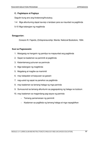 TEACHER INDUCTION PROGRAM APPENDICES
MODULE 6.9: CURRICULUM AND INSTRUCTION(TECHNOLOGY AND LIVELIHOOD EDUCATION) 77
C. Pagtatapos at Pagtaya
Sagutin kung ano ang tinatanong/tinutukoy.
1-4 Mga alituntuning dapat isa-isip o tandaan para sa maunlad na pagtitinda
5-10 Mga katangian ng magtitinda
Sanggunian:
Corazon R. Fajardo, Entrepreneurship. Manila: National Bookstore, 1994.
Susi sa Pagwawasto
1. Masigasig na hangarin ng pamilya na mapaunlad ang pagtitinda
2. Sapat na kaalaman sa pamimili at pagtitinda
3. Katamtamang puhunan sa panimula
4. Mga katangian ng magtitinda
5. Magalang at magiliw sa mamimili
6. may katapatan at kaayusan sa gawain
7. nag-uukol ng sapat na panahon sa pagtitinda
8. may kaalaman sa tamang halaga ng mga paninda
9. Sumusunod sa tamang alituntunin sa pagpapatong ng halaga na tutubuin
10. may kaalaman sa magandang pag-aayos ng paninda
- Tamang pamamaraan ng pamimili
- Kaalaman sa paglilista ng tamang halaga at mga napagbilhan
 