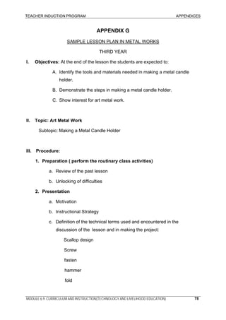 TEACHER INDUCTION PROGRAM APPENDICES
MODULE 6.9: CURRICULUM AND INSTRUCTION(TECHNOLOGY AND LIVELIHOOD EDUCATION) 78
APPENDIX G
SAMPLE LESSON PLAN IN METAL WORKS
THIRD YEAR
I. Objectives: At the end of the lesson the students are expected to:
A. Identify the tools and materials needed in making a metal candle
holder.
B. Demonstrate the steps in making a metal candle holder.
C. Show interest for art metal work.
II. Topic: Art Metal Work
Subtopic: Making a Metal Candle Holder
III. Procedure:
1. Preparation ( perform the routinary class activities)
a. Review of the past lesson
b. Unlocking of difficulties
2. Presentation
a. Motivation
b. Instructional Strategy
c. Definition of the technical terms used and encountered in the
discussion of the lesson and in making the project:
Scallop design
Screw
fasten
hammer
fold
 