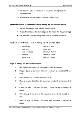 TEACHER INDUCTION PROGRAM APPENDICES
MODULE 6.9: CURRICULUM AND INSTRUCTION(TECHNOLOGY AND LIVELIHOOD EDUCATION) 79
d. What are the tools and materials to be used in making the metal
candle holder?
e. What are the steps in making the metal candle holder?
Safety Precautions to be observed while making the metal candle holder
Use the right tool for each specific step or activity.
Be careful in holding the sharp edges of the metals (for they are sharp).
Pay attention to what is being done to avoid untoward incident/s.
The tools and materials needed in making a metal candle holder:
metal snips
hack saw
hack saw blade
hammer
screw driver
aluminum tube
metal paint
aluminum flat bar
aluminum sheet
aluminum screw
Steps in making the metal candle holder:
1. Get started by preparing all the tools and materials needed.
2. Prepare 2 pcs. of aluminum flat bar by cutting it to a length of 15 cm.
each.
3. Cut the aluminum tube to a length of 7.5 cm.
4. Make a circular sheet from the aluminum sheet with a diameter of 10
cm.
5. Curve the ends of the two flat bars to create the leg of the candle
holder.
6. Cut a scallop design around the circular metal sheet with a depth of ½
inch.
7. Fold the scallops upward. This forms now the plate of the candle
holder.
 