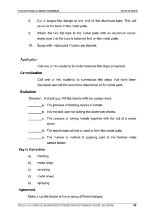 TEACHER INDUCTION PROGRAM APPENDICES
MODULE 6.9: CURRICULUM AND INSTRUCTION(TECHNOLOGY AND LIVELIHOOD EDUCATION) 80
8. Cut a tongue-like design at one end of the aluminum tube. This will
serve as the hook to the metal plate.
9. Attach the two flat bars to the metal plate with an aluminum screw;
make sure that the tube is fastened first on the metal plate.
10. Spray with metal paint if colors are desired.
Application
Call one or two students to re-demonstrate the steps presented.
Generalization
Call one or two students to summarize the steps that have been
discussed and tell the economic importance of Art metal work.
Evaluation
Direction: A short quiz. Fill the blanks with the correct word.
________a. The process of forming curves in metals.
________b. It is the tool used for cutting the aluminum sheets.
________c. The process of joining metals together with the aid of a screw
driver.
________d. The metal material that is used to form the metal plate.
________e. The manner or method of applying paint to the finished metal
candle holder.
Key to Correction
a) bending
b) metal snips
c) screwing
d) metal sheet
e) spraying
Agreement
Make a candle holder at home using different designs.
 