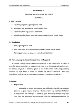 TEACHER INDUCTION PROGRAM APPENDICES
MODULE 6.9: CURRICULUM AND INSTRUCTION(TECHNOLOGY AND LIVELIHOOD EDUCATION) 81
APPENDIX H
BANGHAY-ARALIN SA METAL CRAFT
BAITANG VI
I. Mga Layunin
1. Matalakay ang kahulugan ng metal craft.
2. Matutuhan ang paggawa ng metal candle holder.
3. Mapahalagahan ang gawaing metal craft.
4. Makilala ang iba’t ibang kagamitan sa paggawa ng metal candle holder
II. Mga Paksa
• Kahulugan ng metal craft
• Mga materyales at kagamitan sa paggawa ng metal candle holder
• Tamang pamaraan sa paggawa ng metal candle holder
III. Karagdagang Kaalaman Para sa Guro at Mag-aaral
Ang metal craft ay gawain na maaaring magturo sa atin ng paglikha ng bagay o
proyekto sa pamamagitan ng paggamit ng metal o ng tinatawag nating aluminum.
Isa sa mga proyekto na maaaring gawin ay ang metal candle holder, na puwedeng
gamitan ng mga retaso o maliliit na bahagi ng metal o aluminum. Ang mga
proyektong metal ay isa sa mga gawaing magtuturo ng pagiging malikhain.
Pamaraan
A. Paghahanda
Magpakita ng aktwal na metal candle holder at ng kandila na nakatayo
sa mesa ng guro. Hayaan ang mga bata na punahin ang metal candle holder
at ang kandila na nakatayo sa mesa ng guro. Maaaring tanungin ang mga
bata kung ano ang dapat gawin upang ang kandila na nakatayo sa mesa ng
 