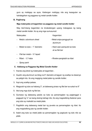 TEACHER INDUCTION PROGRAM APPENDICES
MODULE 6.9: CURRICULUM AND INSTRUCTION(TECHNOLOGY AND LIVELIHOOD EDUCATION) 82
guro ay mailagay sa ayos. Kailangan maibigay nila ang kasagutan sa
kahalagahan ng paggawa ng metal candle holder.
B. Paglinang
Mga materyales at kagamitan sa paggawa ng metal candle holder
May iba’t-ibang kagamitan na kinakailangan upang makagawa ng isang
metal candle holder. Ito ay ang mga sumusunod:
Materyales: Kagamitan:
- Metal o aluminum sheet - Metal snips-panggupit sa
aluminum
- Metal na tubo – 1” diametro - Hack saw–pamputol sa tubo
at sa flat bar
- Flat bar metal – ¾” lapad
- Ribet - ½” haba - Riveter-pangkabit sa ribet
- Spray paint
C. Hakbang sa Paggawa Ng Metal Candle Holder
1. Ihanda ang lahat ng materyales at kagamitan .
2. Gupitin ang aluminum sa bilog na 6” diametro at lagyan ng scallop na desenyo
sa paligid nito. Ito ang magiging metal plate ng candle holder.
3. Itupi ang scallop pataas.
4. Magputol ng tubo sa habang 3”, at dalawang piraso ng flat bar sa sukat na 9”
5. Iikot ang mga dulo ng flat bar.
6. Gumawa ng dalawang patulis sa tubo sa pamamagitan ng pagtanggal o
paggupit ng ¼” sa isang dulong bahagi nito. Ito ang magsisilbing fastener para
ang tubo ay maikabit sa metal plate.
7. Pagdikitin ang dalawang metal bar ng pa-ekis sa pamamagitan ng ribet. Ito
ang magsisilbing paa ng candle holder.
8. Ikabit ang tubo sa metal plate sa pamamagitan ng pagtusok ng tulis nito sa
plate.
 