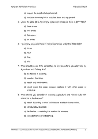 TEACHER INDUCTION PROGRAM PREASSESSMENT
c) inspect the supply shelves/cabinet.
d) make an inventory list of supplies, tools and equipment.
5. Under the 2002 BEC, how many component areas are there in EPP/ TLE?
a) three areas
b) four areas
c) five areas
d) six areas
6. How many areas are there in Home Economics under the 2002 BEC?
a) three
b) four
c) five
d) six
7. What should you do if the school has no provisions for a laboratory site for
Agriculture and Fishery Arts?
a) be flexible in teaching.
b) conduct field trips.
c) teach only limited skills.
d) don’t teach the area; instead, replace it with other areas of
EPP/TLE.
8. What should you consider in teaching Agriculture and Fishery Arts with
reference to the learners?
a) teach according to what facilities are available in the school.
b) strictly follow the BEC.
c) be flexible considering the level of the learners.
d) consider leniency in teaching.
MODULE 6.9: CURRICULUM AND INSTRUCTION (TECHNOLOGY AND LIVELIHOOD EDUCATION) 2
 