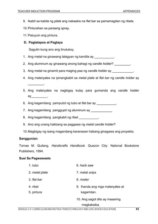 TEACHER INDUCTION PROGRAM APPENDICES
MODULE 6.9: CURRICULUM AND INSTRUCTION(TECHNOLOGY AND LIVELIHOOD EDUCATION) 83
9. Ikabit sa kabila ng plate ang nakaekis na flat bar sa pamamagitan ng ribets.
10.Pinturahan sa paraang spray.
11.Patuyuin ang pintura.
D. Pagtatapos at Pagtaya
Sagutin kung ano ang tinutukoy.
1. Ang metal na ginawang lalagyan ng kandila ay ___________.
2. Ang aluminum ay ginawang anong bahagi ng candle holder? _________.
3. Ang metal na ginamit para maging paa ng candle holder ay ____________.
4. Ang materyales na ipinangkabit sa metal plate at flat bar ng candle holder ay
_________.
5. Ang materyales na nagbigay kulay para gumanda ang candle holder
ay_________.
6. Ang kagamitang pamputol ng tubo at flat bar ay ___________.
7. Ang kagamitang panggupit ng aluminum ay ____________
8. Ang kagamitang pangkabit ng ribet ___________.
9. Ano ang unang hakbang sa paggawa ng metal candle holder?
10.Magbigay ng isang magandang karanasan habang ginagawa ang proyekto.
Sanggunian:
Tomas M. Quilang. Handicrafts Handbook. Quezon City: National Bookstore
Publishers, 1994.
Susi Sa Pagwawasto
1. tubo 6. hack saw
2. metal plate 7. metal snips
3. flat bar 8. riveter
4. ribet 9. Ihanda ang mga materyales at
5. pintura kagamitan.
10. Ang sagot dito ay maaaring
magkakaiba.
 