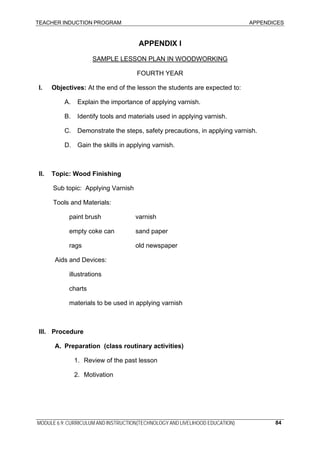 TEACHER INDUCTION PROGRAM APPENDICES
MODULE 6.9: CURRICULUM AND INSTRUCTION(TECHNOLOGY AND LIVELIHOOD EDUCATION) 84
APPENDIX I
SAMPLE LESSON PLAN IN WOODWORKING
FOURTH YEAR
I. Objectives: At the end of the lesson the students are expected to:
A. Explain the importance of applying varnish.
B. Identify tools and materials used in applying varnish.
C. Demonstrate the steps, safety precautions, in applying varnish.
D. Gain the skills in applying varnish.
II. Topic: Wood Finishing
Sub topic: Applying Varnish
Tools and Materials:
paint brush varnish
empty coke can sand paper
rags old newspaper
Aids and Devices:
illustrations
charts
materials to be used in applying varnish
III. Procedure
A. Preparation (class routinary activities)
1. Review of the past lesson
2. Motivation
 