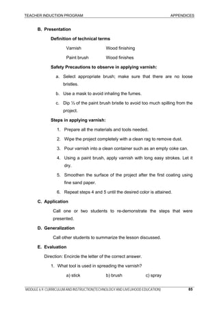 TEACHER INDUCTION PROGRAM APPENDICES
MODULE 6.9: CURRICULUM AND INSTRUCTION(TECHNOLOGY AND LIVELIHOOD EDUCATION) 85
B. Presentation
Definition of technical terms
Varnish Wood finishing
Paint brush Wood finishes
Safety Precautions to observe in applying varnish:
a. Select appropriate brush; make sure that there are no loose
bristles.
b. Use a mask to avoid inhaling the fumes.
c. Dip ⅓ of the paint brush bristle to avoid too much spilling from the
project.
Steps in applying varnish:
1. Prepare all the materials and tools needed.
2. Wipe the project completely with a clean rag to remove dust.
3. Pour varnish into a clean container such as an empty coke can.
4. Using a paint brush, apply varnish with long easy strokes. Let it
dry.
5. Smoothen the surface of the project after the first coating using
fine sand paper.
6. Repeat steps 4 and 5 until the desired color is attained.
C. Application
Call one or two students to re-demonstrate the steps that were
presented.
D. Generalization
Call other students to summarize the lesson discussed.
E. Evaluation
Direction: Encircle the letter of the correct answer.
1. What tool is used in spreading the varnish?
a) stick b) brush c) spray
 