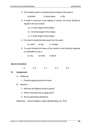 TEACHER INDUCTION PROGRAM APPENDICES
MODULE 6.9: CURRICULUM AND INSTRUCTION(TECHNOLOGY AND LIVELIHOOD EDUCATION) 86
2. The material used in smoothening the surface of the wood is
a) grinder b) sand paper c) file
3. In order to avoid too much spilling of varnish, the brush should be
dipped in the can at least
a) ½ of the length of the bristles
b) 1/4 of the length of the bristles
c) ⅓ of the length of the bristles
4. It is used in wiping the dust away from the wood.
a) brush b) rag c) sprayer
5. To avoid inhaling the fumes of the varnish or any finishing materials
it is advisable to use a:
a) rag b) mask c) towel
Key to Correction
1. b 2. b 3. c 4. b 5. b
IV. Assignment
A. Follow-up
1. Practice applying varnish at home.
B. Advance
1. What are the different kinds of paints?
2. When is the best time to apply paint?
3. How is paint being dissolved?
Reference: Arsenio Galairan, Basic Woodworking, pp. 70-81.
 