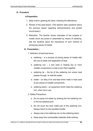 TEACHER INDUCTION PROGRAM APPENDICES
MODULE 6.9: CURRICULUM AND INSTRUCTION(TECHNOLOGY AND LIVELIHOOD EDUCATION) 88
III . Procedure
A.Preparation
1. Daily routine: greeting the class; checking the attendance.
2. Review of the past lesson. (The teacher asks questions about
the previous lesson regarding semiconductors and printed
circuit board.)
3. Motivation: The teacher shows examples of two projects or
metals which are joined or assembled by means of soldering.
Ask the students about the importance of such method of
joining two pieces of metals.
B. Presentation :
1. Definition of technical terms:
a. soldering – is a process of joining pieces of metals with
the use of solder and application of heat.
b. soldering iron – a tool used in heating two or more
metallic components in order to join them together.
c. soldering tip – the tip of the soldering iron where heat
passes through to melt the solder.
d. solder – an alloy of tin and lead which melts in heat used
to join pieces of metallic components.
e. soldering stand – an equipment which holds the soldering
iron when not in use.
2. Safety Precautions:
a. Do not spray hot solder by shaking the hot soldering iron
or the hot soldered joint.
b. Do not touch the bare metal part of the soldering iron.
Always hold it on the insulated handle.
c. Always rest a hot soldering iron on the soldering stand.
d. Keep away from combustible materials while working.
 
