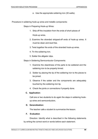 TEACHER INDUCTION PROGRAM APPENDICES
MODULE 6.9: CURRICULUM AND INSTRUCTION(TECHNOLOGY AND LIVELIHOOD EDUCATION) 89
e. Use the appropriate soldering iron (30 watts).
Procedure in soldering hook-up wires and metallic components:
Steps in Preparing Hook-up Wires:
1. Strip off the insulation from the ends of short pieces of
Hook-up wires.
2. Examine the stranded stripped-off ends of hook-up wires. It
must be clean and dust free.
3. Twist together the ends of the stranded hook-up wires.
4. Tin the soldering iron.
5. Solder the alligator clips.
Steps in Soldering Semiconductor Components:
1. Examine the cleanliness of the parts to be soldered and the
soldering iron to be properly tinned.
2. Solder by placing the tip of the soldering iron to the pieces to
be joined.
3. Observe if the solder and the components are adequately
touched by the soldering iron tip.
4. Check the joints or connections if properly done.
C. Application:
Call one or two students to do again the steps in soldering hook-
up wires and semiconductors.
D. Generalization:
The teacher calls a student to summarize the lesson.
F. Evaluation
Direction: Identify what is described in the following statements
by writing the correct word or words before each statement.
 