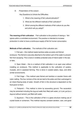 TEACHER INDUCTION PROGRAM APPENDICES
MODULE 6.9: CURRICULUM AND INSTRUCTION(TECHNOLOGY AND LIVELIHOOD EDUCATION) 92
D. Presentation of the Lesson:
Key Questions to Unlock the Difficulties:
1. What is the meaning of fish culture/cultivation?
2. What are the different methods of fish cultivation?
. 3. Which among the different methods of fish culture do you like
and which will you adopt?
The meaning of fish cultivation: Fish cultivation is the practice of raising a fish
specie within a controlled environment .The practice is intended to increase
production in order to have a continuous supply of fish for human consumption.
Methods of fish cultivation. The methods of fish cultivation are:
1. Fish pen – this method needs bamboo poles as posts and fishnet
enclosure. The fishnet is securely attached to the bottom part of the water to prevent
fish from escaping. This is done in shallow protected area of inland water in the sea
or lake.
2. Open Water – this is a method of fish cultivation in an open area without
installing an enclosure. This method is applicable to the cultivation of oysters,
mussels, and in seaweed farming. This is done in coastal waters, bays, and other
similar environments.
3. Fish Cage – This method uses fishnet and bamboo or wooden frame with
nylon netting .The four corners of the net are tied to the poles and then submerged in
an inland flowing body of water. Growth of fish in this structure is dependent on the
food given to them.
4. Fishpond – This method is done by excavating ground. The excavation
may be cemented including the dug-out walls then filled with water, or it can just be a
dug-out without cement, just filled with water.
5. Aquarium – This is the cultivation of fish in a glass structure making use of
crystal bowls or containers. This method requires constant aeration, care, and good
 