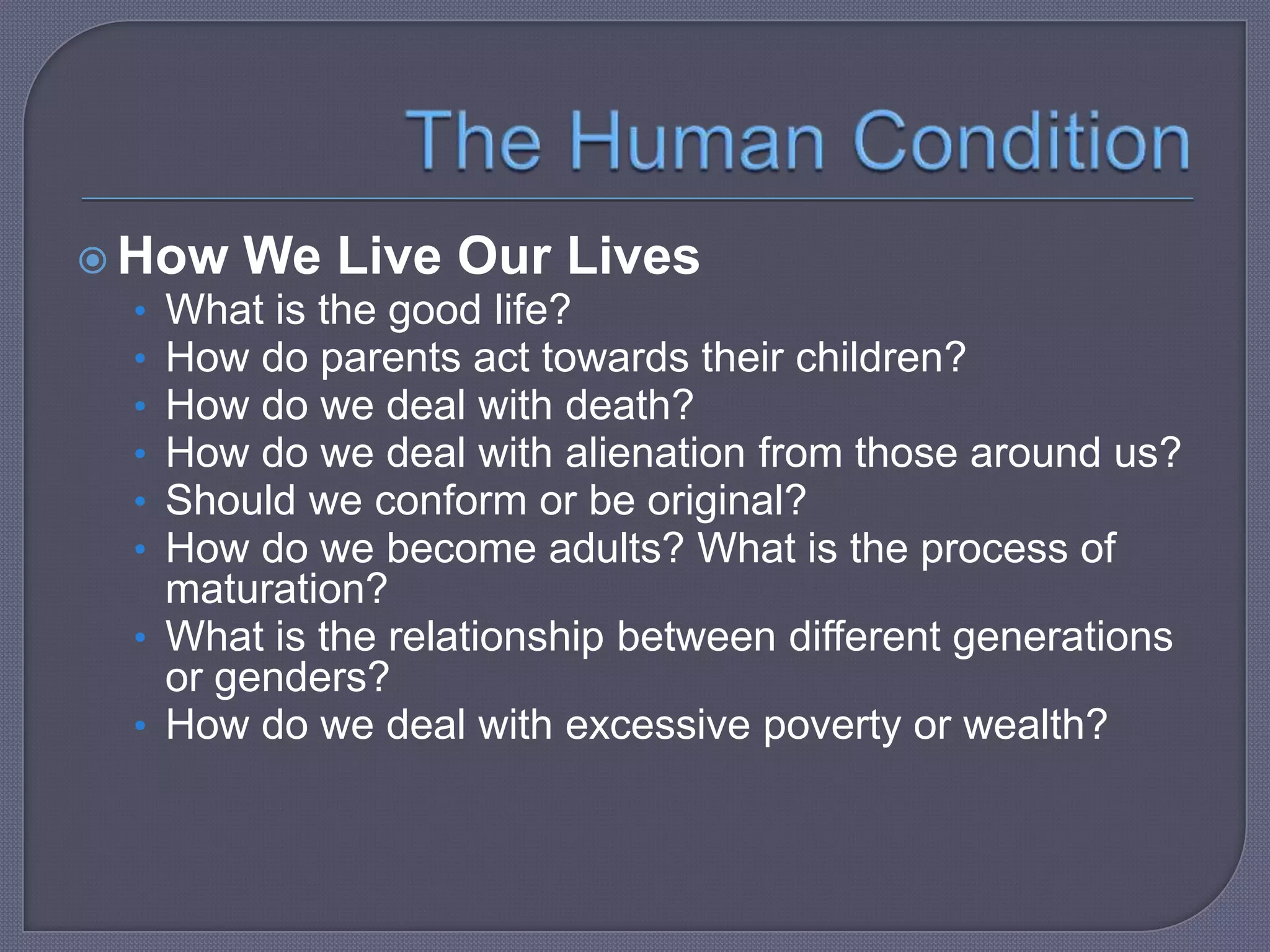  How We Live Our Lives
• What is the good life?
• How do parents act towards their children?
• How do we deal with death?
• How do we deal with alienation from those around us?
• Should we conform or be original?
• How do we become adults? What is the process of

maturation?
• What is the relationship between different generations
or genders?
• How do we deal with excessive poverty or wealth?

 