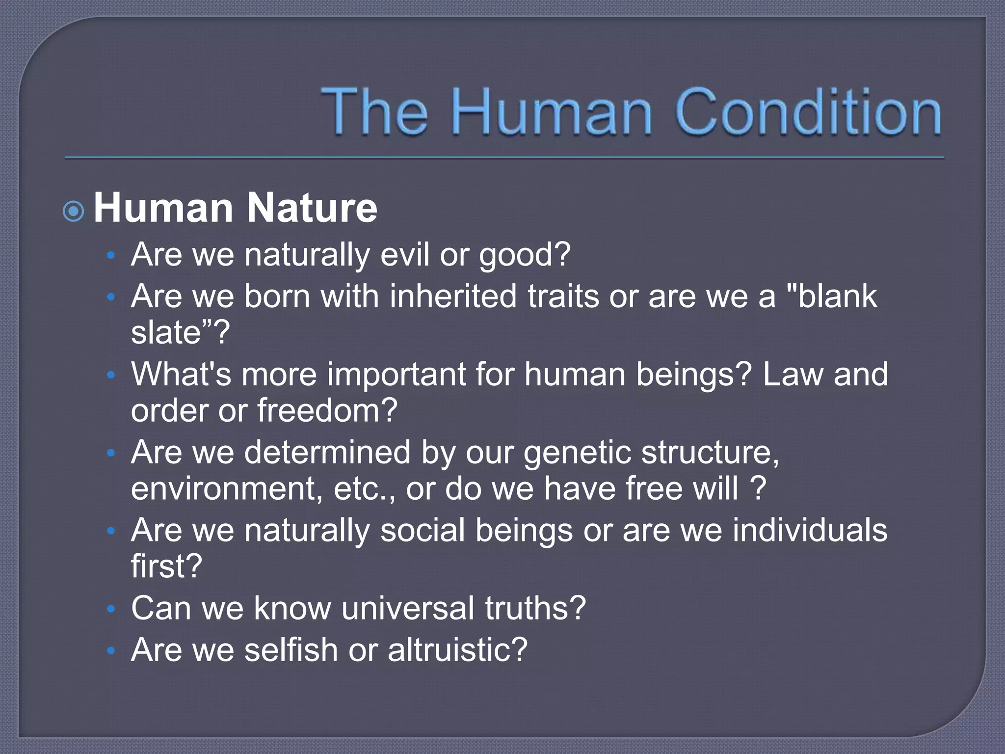  Human Nature
• Are we naturally evil or good?
• Are we born with inherited traits or are we a "blank

•
•
•

•
•

slate”?
What's more important for human beings? Law and
order or freedom?
Are we determined by our genetic structure,
environment, etc., or do we have free will ?
Are we naturally social beings or are we individuals
first?
Can we know universal truths?
Are we selfish or altruistic?

 