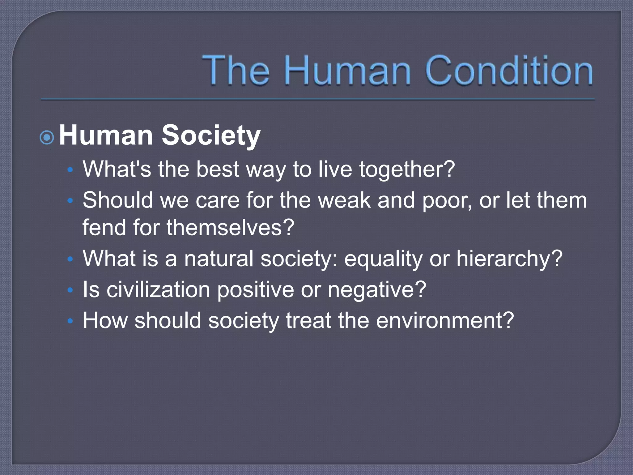  Human

Society

• What's the best way to live together?
• Should we care for the weak and poor, or let them

fend for themselves?
• What is a natural society: equality or hierarchy?
• Is civilization positive or negative?
• How should society treat the environment?

 