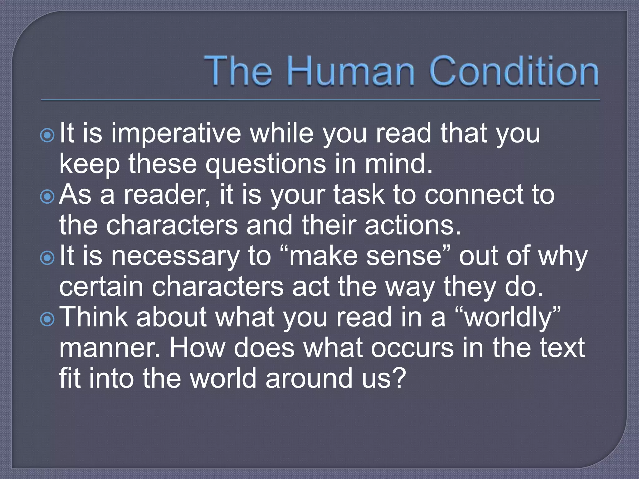  It

is imperative while you read that you
keep these questions in mind.
 As a reader, it is your task to connect to
the characters and their actions.
 It is necessary to “make sense” out of why
certain characters act the way they do.
 Think about what you read in a “worldly”
manner. How does what occurs in the text
fit into the world around us?

 