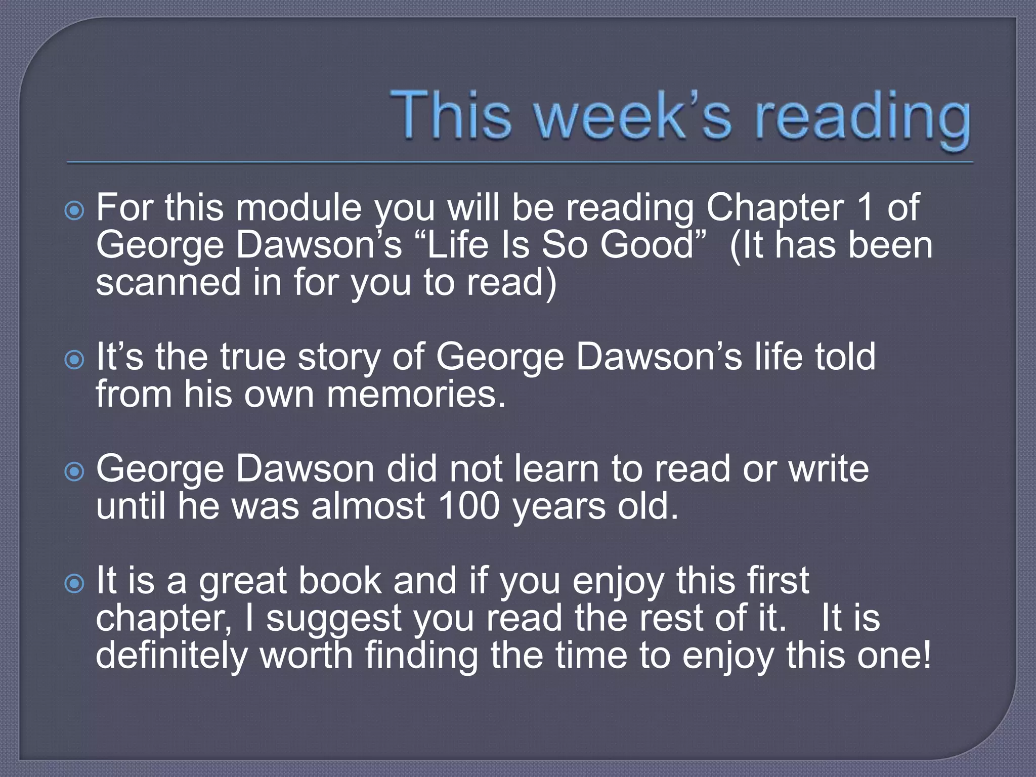  For

this module you will be reading Chapter
1 of George Dawson’s “Life Is So Good” (It
has been scanned in for you to read)

 It’s

the true story of George Dawson’s life
told from his own memories.

 George

Dawson did not learn to read or
write until he was almost 100 years old.

 It

is an insightful and powerful book.

 
