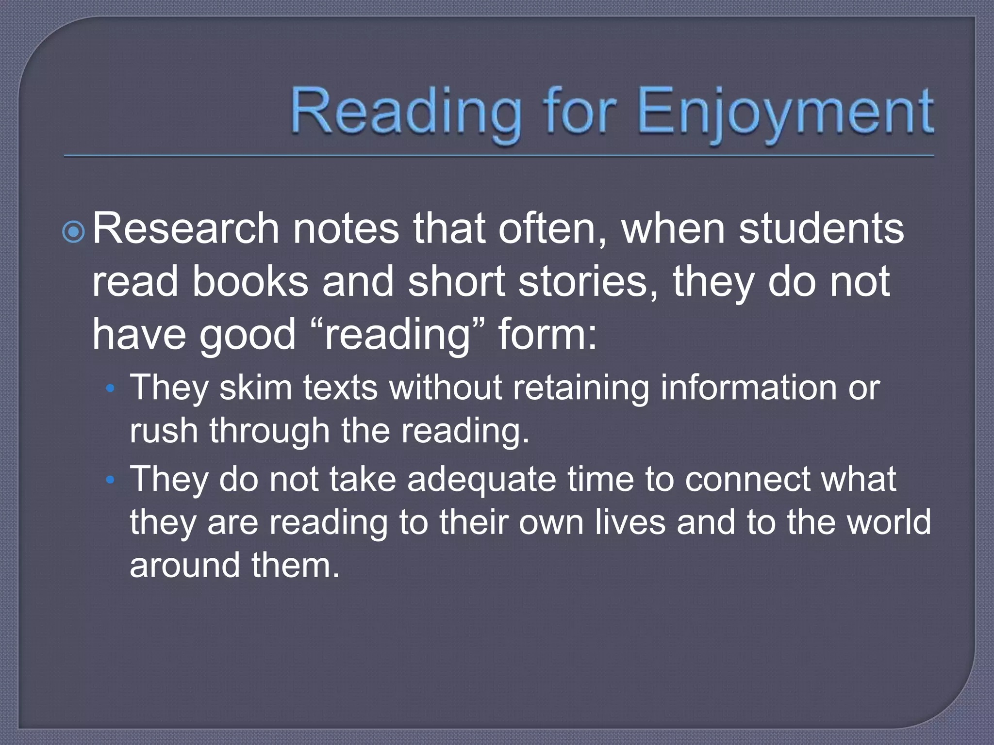  Research

notes that often, when students
read books and short stories, they do not
have good “reading” form:
• They skim texts without retaining information or

rush through the reading.
• They do not take adequate time to connect what
they are reading to their own lives and to the world
around them.

 