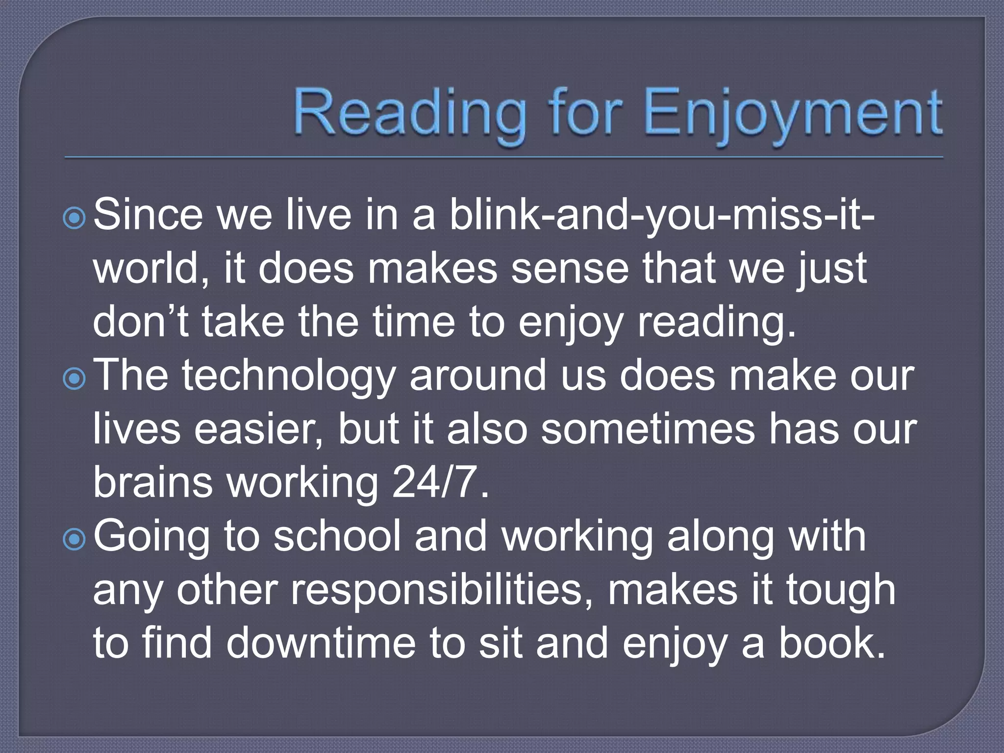  Since

we live in a blink-and-you-miss-itworld, it does makes sense that we just
don’t take the time to enjoy reading.
 The technology around us does make our
lives easier, but it also sometimes has our
brains working 24/7.
 Going to school and working along with
any other responsibilities, makes it tough
to find downtime to sit and enjoy a book.

 