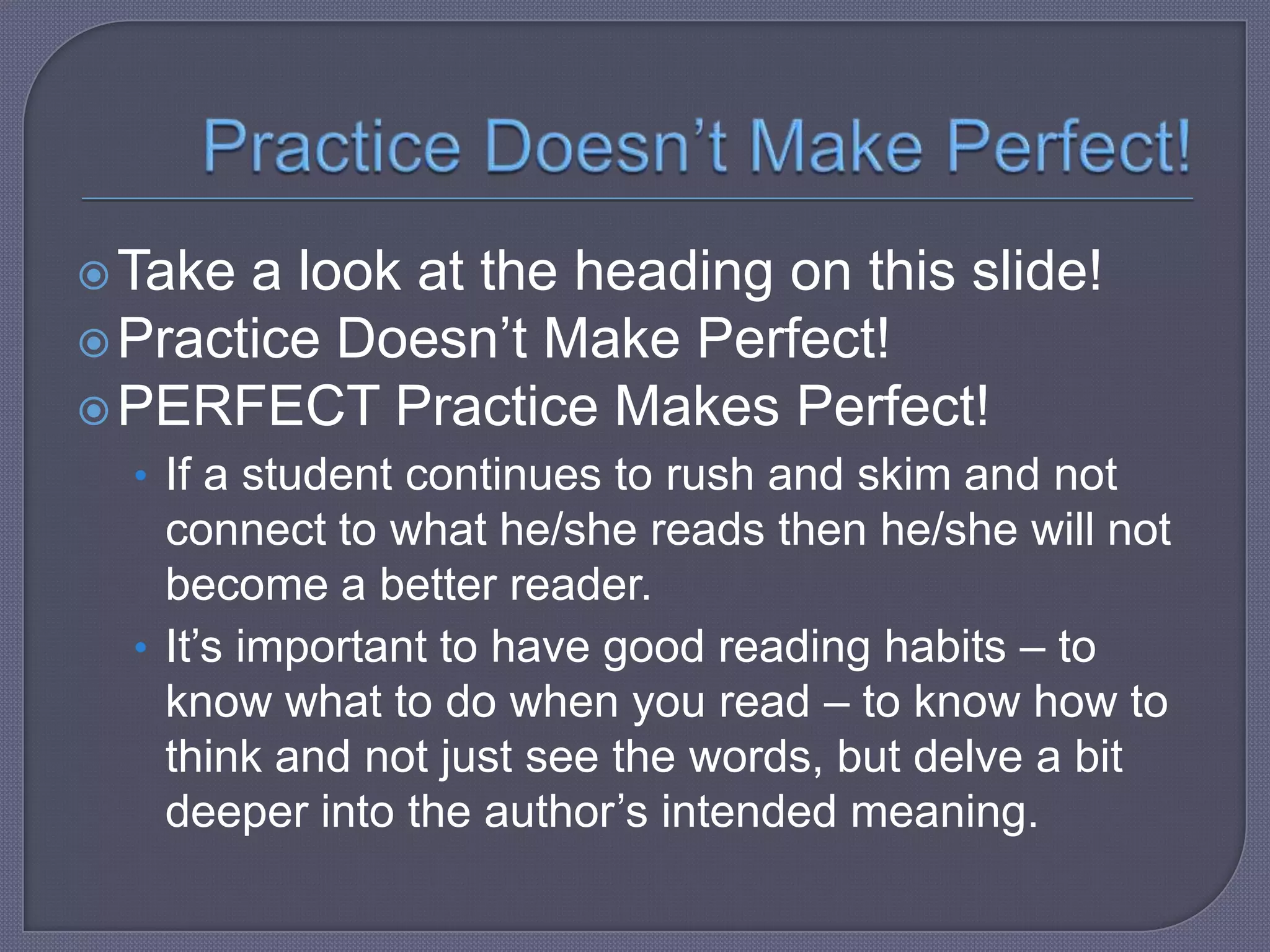  Take

a look at the heading on this slide!
 Practice Doesn’t Make Perfect!
 PERFECT Practice Makes Perfect!
• If a student continues to rush and skim and not

connect to what he/she reads then he/she will not
become a better reader.
• It’s important to have good reading habits – to
know what to do when you read – to know how to
think and not just see the words, but delve a bit
deeper into the author’s intended meaning.

 