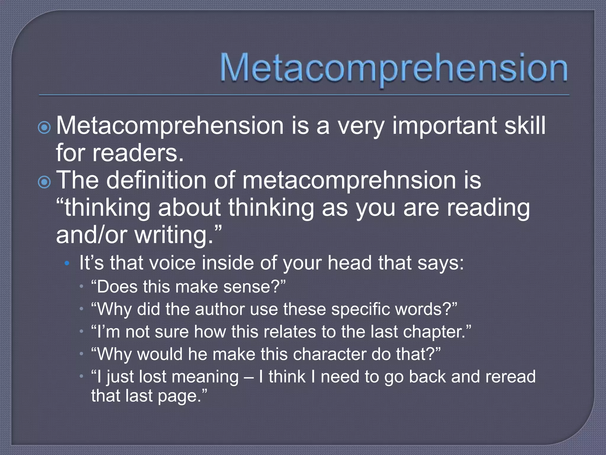  Metacomprehension

is a very important skill

for readers.
 The definition of metacomprehnsion is
“thinking about thinking as you are reading
and/or writing.”
• It’s that voice inside of your head that says:
 “Does this make sense?”
 “Why did the author use these specific words?”
 “I’m not sure how this relates to the last chapter.”
 “Why would he make this character do that?”
 “I just lost meaning – I think I need to go back and reread
that last page.”

 