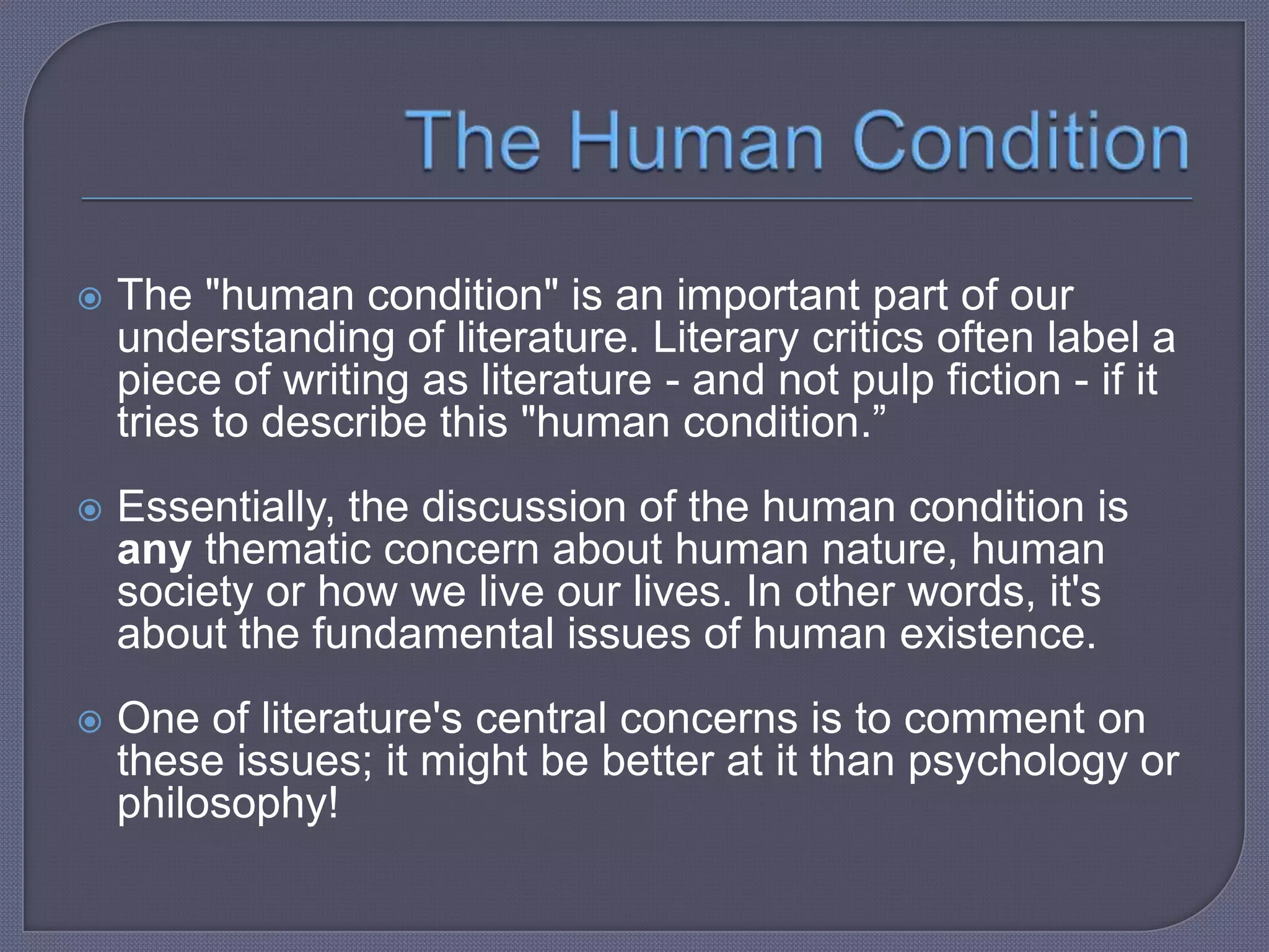 

The "human condition" is an important part of our
understanding of literature. Literary critics often label a
piece of writing as literature - and not pulp fiction - if it
tries to describe this "human condition.”



Essentially, the discussion of the human condition is
any thematic concern about human nature, human
society or how we live our lives. In other words, it's
about the fundamental issues of human existence.



One of literature's central concerns is to comment on
these issues; it might be better at it than psychology or
philosophy!

 