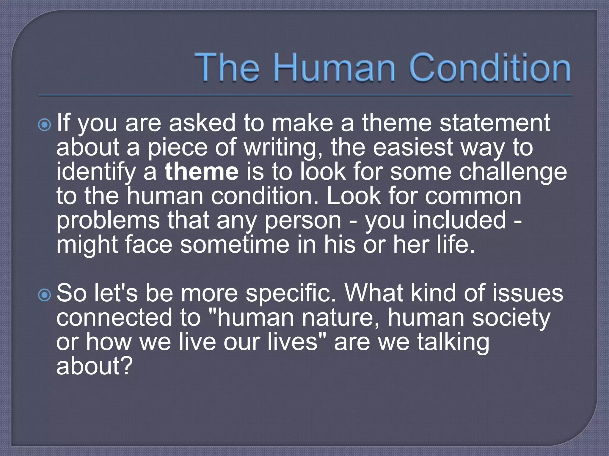  If

you are asked to make a theme statement
about a piece of writing, the easiest way to
identify a theme is to look for some challenge
to the human condition. Look for common
problems that any person - you included might face sometime in his or her life.

 So

let's be more specific. What kind of issues
connected to "human nature, human society
or how we live our lives" are we talking
about?

 