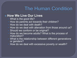  How We Live Our Lives
• What is the good life?
• How do parents act towards their children?
• How do we deal with death?
• How do we deal with alienation from those around us?
• Should we conform or be original?
• How do we become adults? What is the process of

maturation?
• What is the relationship between different generations
or genders?
• How do we deal with excessive poverty or wealth?

 