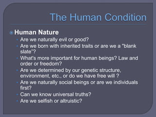  Human Nature
• Are we naturally evil or good?
• Are we born with inherited traits or are we a "blank

•
•
•

•
•

slate”?
What's more important for human beings? Law and
order or freedom?
Are we determined by our genetic structure,
environment, etc., or do we have free will ?
Are we naturally social beings or are we individuals
first?
Can we know universal truths?
Are we selfish or altruistic?

 