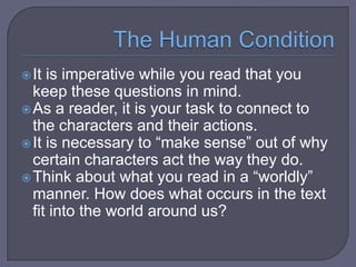  It

is imperative while you read that you
keep these questions in mind.
 As a reader, it is your task to connect to
the characters and their actions.
 It is necessary to “make sense” out of why
certain characters act the way they do.
 Think about what you read in a “worldly”
manner. How does what occurs in the text
fit into the world around us?

 
