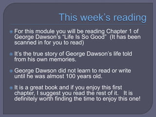  For

this module you will be reading Chapter
1 of George Dawson’s “Life Is So Good” (It
has been scanned in for you to read)

 It’s

the true story of George Dawson’s life
told from his own memories.

 George

Dawson did not learn to read or
write until he was almost 100 years old.

 It

is an insightful and powerful book.

 