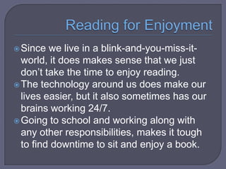 Since

we live in a blink-and-you-miss-itworld, it does makes sense that we just
don’t take the time to enjoy reading.
 The technology around us does make our
lives easier, but it also sometimes has our
brains working 24/7.
 Going to school and working along with
any other responsibilities, makes it tough
to find downtime to sit and enjoy a book.

 