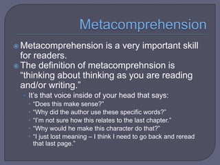  Metacomprehension

is a very important skill

for readers.
 The definition of metacomprehnsion is
“thinking about thinking as you are reading
and/or writing.”
• It’s that voice inside of your head that says:
 “Does this make sense?”
 “Why did the author use these specific words?”
 “I’m not sure how this relates to the last chapter.”
 “Why would he make this character do that?”
 “I just lost meaning – I think I need to go back and reread
that last page.”

 