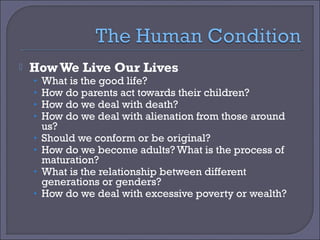 

How We Live Our Lives
•
•
•
•
•
•
•
•

What is the good life?
How do parents act towards their children?
How do we deal with death?
How do we deal with alienation from those around
us?
Should we conform or be original?
How do we become adults? What is the process of
maturation?
What is the relationship between different
generations or genders?
How do we deal with excessive poverty or wealth?

 