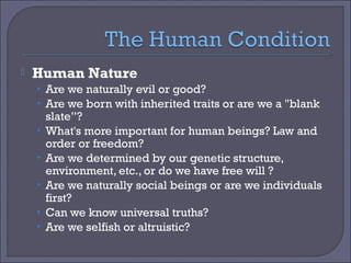 

Human Nature
• Are we naturally evil or good?
• Are we born with inherited traits or are we a "blank
•
•
•
•
•

slate”?
What's more important for human beings? Law and
order or freedom?
Are we determined by our genetic structure,
environment, etc., or do we have free will ?
Are we naturally social beings or are we individuals
first?
Can we know universal truths?
Are we selfish or altruistic?

 
