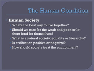 

Human Society
• What's the best way to live together?
• Should we care for the weak and poor, or let

them fend for themselves?
• What is a natural society: equality or hierarchy?
• Is civilization positive or negative?
• How should society treat the environment?

 