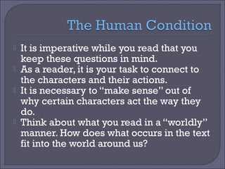 





It is imperative while you read that you
keep these questions in mind.
As a reader, it is your task to connect to
the characters and their actions.
It is necessary to “make sense” out of
why certain characters act the way they
do.
Think about what you read in a “worldly”
manner. How does what occurs in the text
fit into the world around us?

 