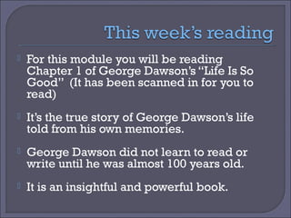 

For this module you will be reading
Chapter 1 of George Dawson’s “Life Is So
Good” (It has been scanned in for you to
read)



It’s the true story of George Dawson’s life
told from his own memories.



George Dawson did not learn to read or
write until he was almost 100 years old.



It is an insightful and powerful book.

 