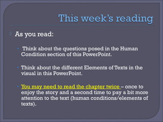 

As you read:
• Think about the questions posed in the Human

Condition section of this PowerPoint.

• Think about the different Elements of Texts in the

visual in this PowerPoint.

• You may need to read the chapter twice – once to

enjoy the story and a second time to pay a bit more
attention to the text (human conditions/elements of
texts).

 