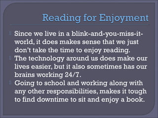 





Since we live in a blink-and-you-miss-itworld, it does makes sense that we just
don’t take the time to enjoy reading.
The technology around us does make our
lives easier, but it also sometimes has our
brains working 24/7.
Going to school and working along with
any other responsibilities, makes it tough
to find downtime to sit and enjoy a book.

 