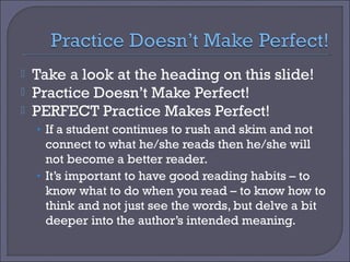 



Take a look at the heading on this slide!
Practice Doesn’t Make Perfect!
PERFECT Practice Makes Perfect!
• If a student continues to rush and skim and not

connect to what he/she reads then he/she will
not become a better reader.
• It’s important to have good reading habits – to
know what to do when you read – to know how to
think and not just see the words, but delve a bit
deeper into the author’s intended meaning.

 