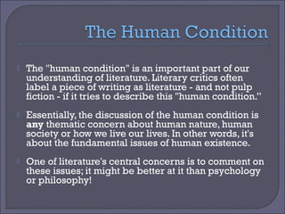 

The "human condition" is an important part of our
understanding of literature. Literary critics often
label a piece of writing as literature - and not pulp
fiction - if it tries to describe this "human condition.”



Essentially, the discussion of the human condition is
any thematic concern about human nature, human
society or how we live our lives. In other words, it's
about the fundamental issues of human existence.



One of literature's central concerns is to comment on
these issues; it might be better at it than psychology
or philosophy!

 