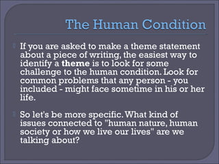 

If you are asked to make a theme statement
about a piece of writing, the easiest way to
identify a theme is to look for some
challenge to the human condition. Look for
common problems that any person - you
included - might face sometime in his or her
life.



So let's be more specific. What kind of
issues connected to "human nature, human
society or how we live our lives" are we
talking about?

 