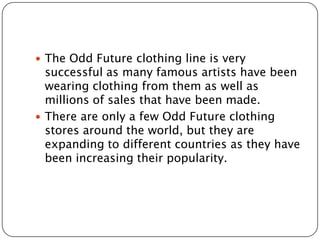  The Odd Future clothing line is very

successful as many famous artists have been
wearing clothing from them as well as
millions of sales that have been made.
 There are only a few Odd Future clothing
stores around the world, but they are
expanding to different countries as they have
been increasing their popularity.

 